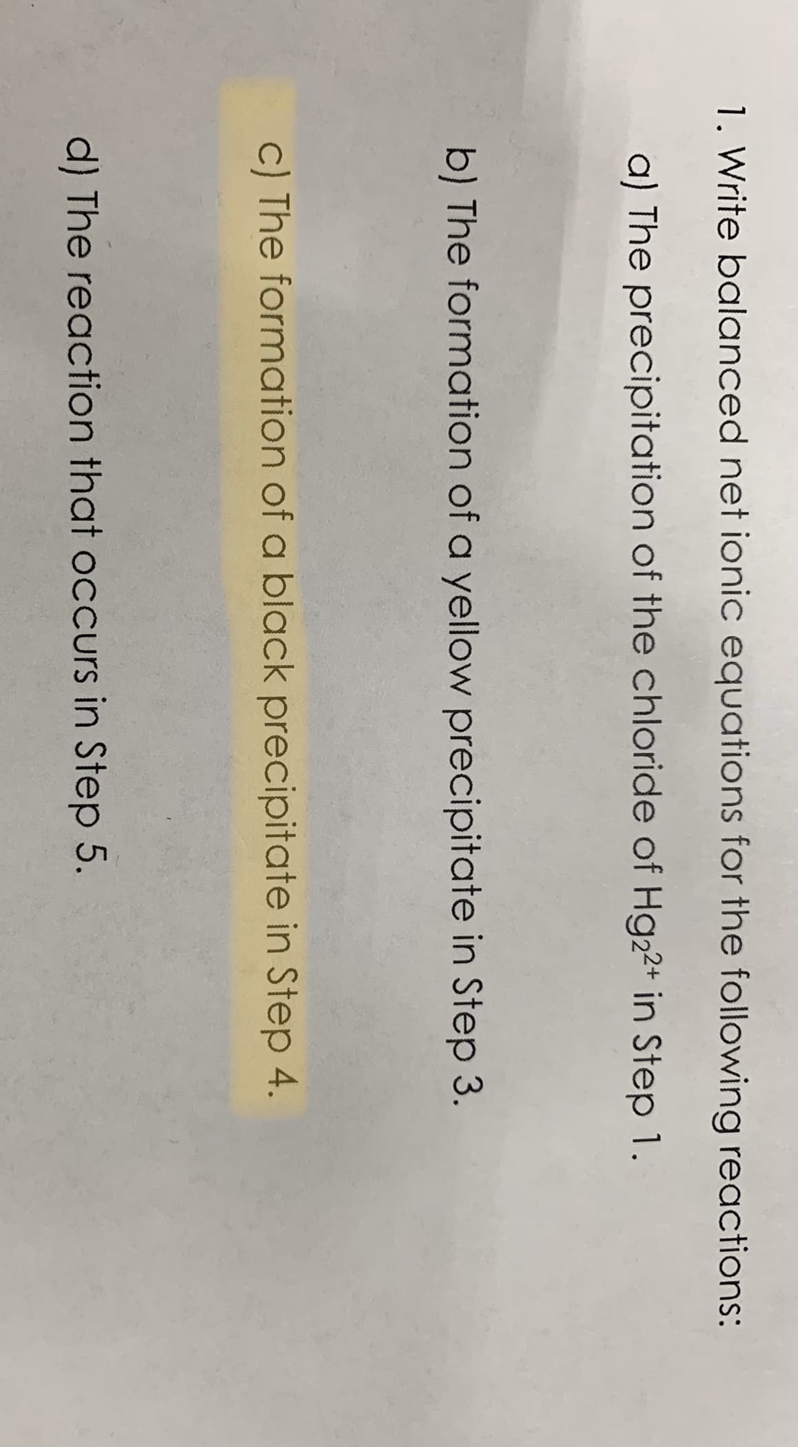 1. Write balanced net ionic equations for the following reactions:
a) The precipitation of the chloride of Hg22+ in Step 1.
b) The formation of a yellow precipitate in Step 3.
c) The formation of a black precipitate in Step 4.
d) The reaction that occurs in Step 5.
