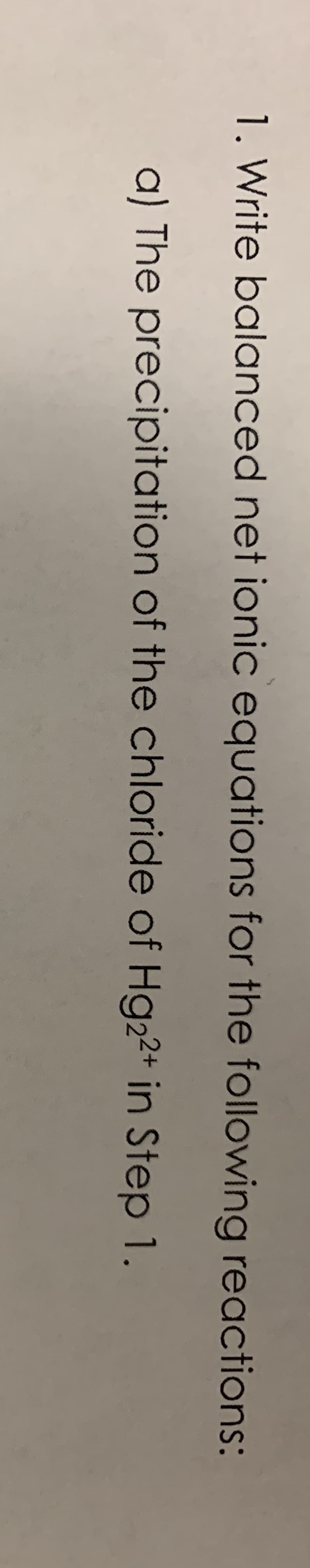 1. Write balanced net ionic equations for the following reactions:
a) The precipitation of the chloride of Hg22+ in Step 1.
