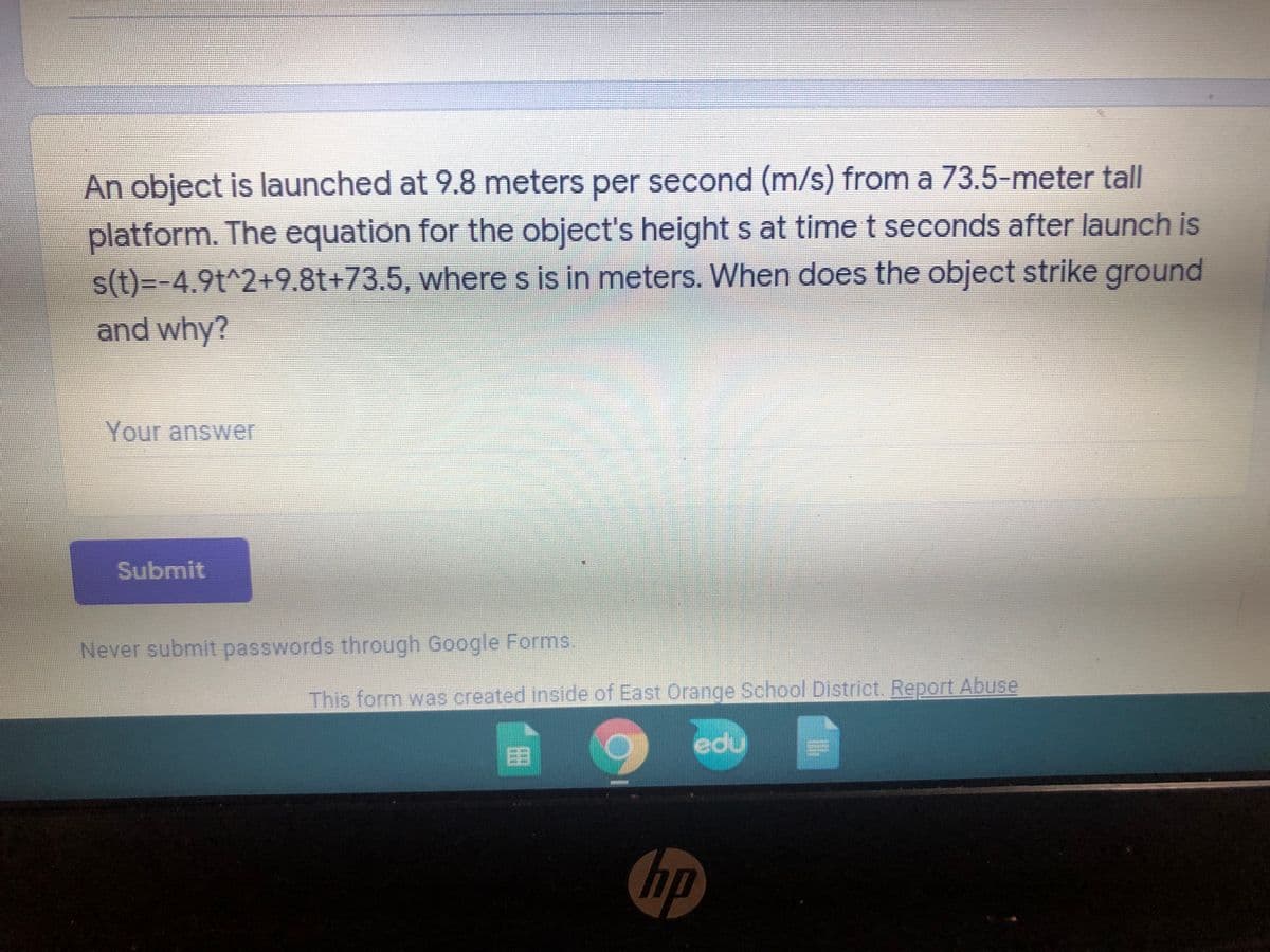 An object is launched at 9.8 meters per second (m/s) from a 73.5-meter tall
platform. The equation for the object's height s at time t seconds after launch is
s(t)=-4.9t^2+9.8t+73.5, where s is in meters. When does the object strike ground
and why?
Your answer
Submit
Never submit passwords through Google Forms
This form was created inside of East Orange School District. Report Abuse
edu
国
hp
