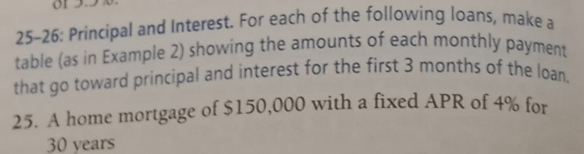 25-26: Principal and Interest. For each of the following loans, make a
that go toward principal and interest for the first 3 months of the loan,
table (as in Example 2) showing the amounts of each monthly payment
25. A home mortgage of $150,000 with a fixed APR of 49% fom
30 years
