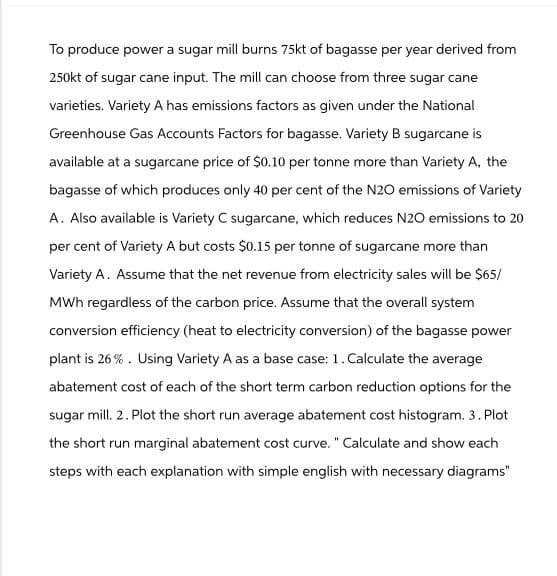 To produce power a sugar mill burns 75kt of bagasse per year derived from
250kt of sugar cane input. The mill can choose from three sugar cane
varieties. Variety A has emissions factors as given under the National
Greenhouse Gas Accounts Factors for bagasse. Variety B sugarcane is
available at a sugarcane price of $0.10 per tonne more than Variety A, the
bagasse of which produces only 40 per cent of the N2O emissions of Variety
A. Also available is Variety C sugarcane, which reduces N2O emissions to 20
per cent of Variety A but costs $0.15 per tonne of sugarcane more than
Variety A. Assume that the net revenue from electricity sales will be $65/
MWh regardless of the carbon price. Assume that the overall system
conversion efficiency (heat to electricity conversion) of the bagasse power
plant is 26%. Using Variety A as a base case: 1. Calculate the average
abatement cost of each of the short term carbon reduction options for the
sugar mill. 2. Plot the short run average abatement cost histogram. 3. Plot
the short run marginal abatement cost curve." Calculate and show each
steps with each explanation with simple english with necessary diagrams"