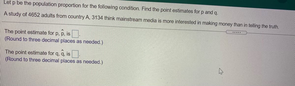 Let p be the population proportion for the following condition. Find the point estimates for p and q.
A study of 4652 adults from country A, 3134 think mainstream media is more interested in making money than in telling the truth.
.....
The point estimate for p, p, is.
(Round to three decimal places as needed.)
The point estimate for q, q, is
(Round to three decimal places as needed.)
