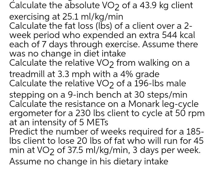 Čalculate the absolute VO2 of a 43.9 kg client
exercising at 25.1 ml/kg/min
Calculate the fat loss (Ibs) of a client over a 2-
week period who expended an extra 544 kcal
each of 7 days through exercise. Assume there
was no change in diet intake
Calculate the relative VO2 from walking on a
treadmill at 3.3 mph with a 4% grade
Calculate the relative VO2 of a 196-lbs male
stepping on a 9-inch bench at 30 steps/min
Calculate the resistance on a Monark leg-cycle
ergometer for a 230 lbs client to cycle at 50 rpm
at an intensity of 5 METS
Predict the number of weeks required for a 185-
Ibs client to lose 20 lbs of fat who will run for 45
min at VO2 of 37.5 ml/kg/min, 3 days per week.
Assume no change in his dietary intake
