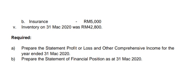 b. Insurance
v. Inventory on 31 Mac 2020 was RM42,800.
RM5,000
Required:
a) Prepare the Statement Profit or Loss and Other Comprehensive Income for the
year ended 31 Mac 2020.
b) Prepare the Statement of Financial Position as at 31 Mac 2020.
