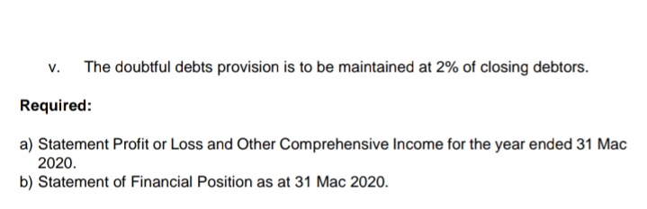 v.
The doubtful debts provision is to be maintained at 2% of closing debtors.
Required:
a) Statement Profit or Loss and Other Comprehensive Income for the year ended 31 Mac
2020.
b) Statement of Financial Position as at 31 Mac 2020.
