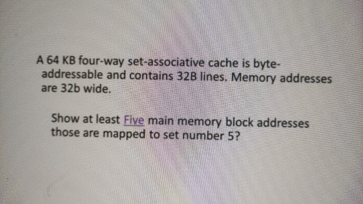 A 64 KB four-way set-associative cache is byte-
addressable and contains 32B lines. Memory addresses
are 32b wide.
Show at least Five main memory block addresses
those are mapped to set number 5?
