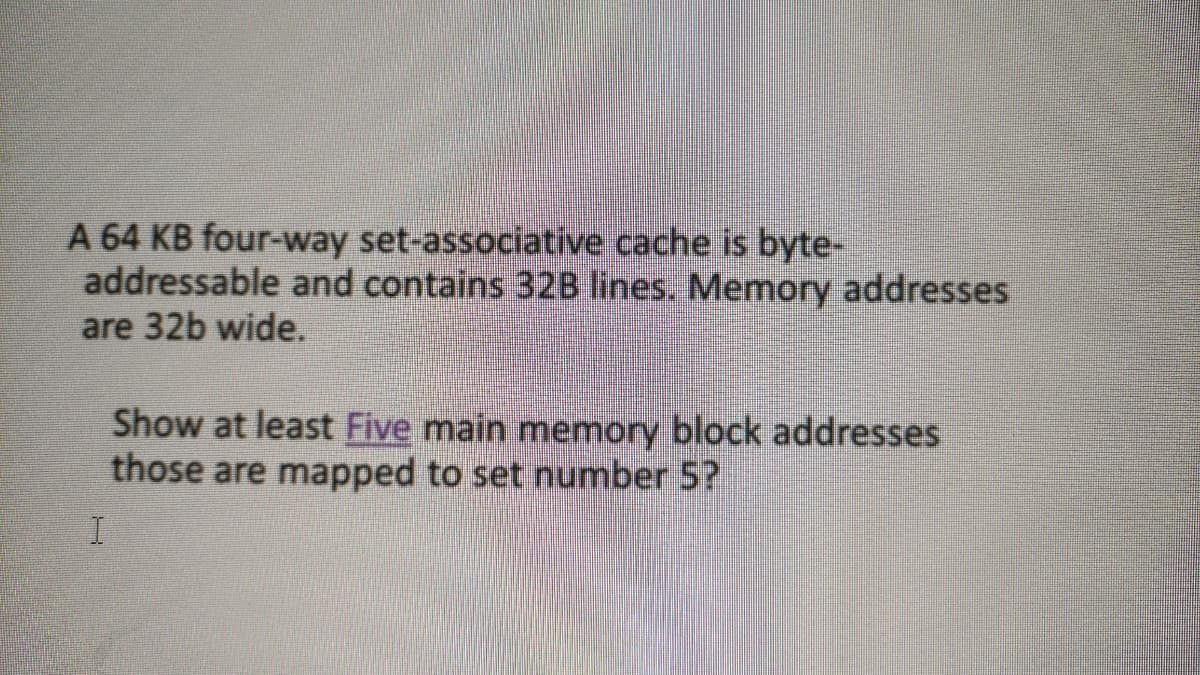 A 64 KB four-way set-associative cache is byte-
addressable and contains 32B lines. Memory addresses
are 32b wide.
Show at least Five main memory block addresses
those are mapped to set number 5?
