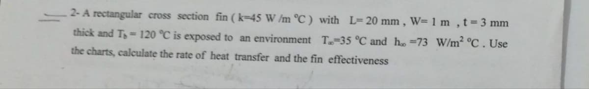 2- A rectangular cross section fin (k-45 W/m °C) with L= 20 mm, W= 1 m, t = 3 mm
thick and T = 120 °C is exposed to an environment T-35 °C and h=73 W/m² °C. Use
the charts, calculate the rate of heat transfer and the fin effectiveness