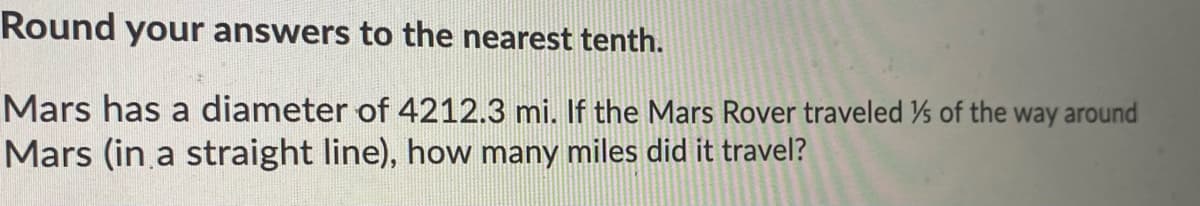 Round your answers to the nearest tenth.
Mars has a diameter of 4212.3 mi. If the Mars Rover traveled s of the way around
Mars (in a straight line), how many miles did it travel?
