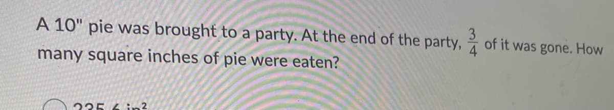 A 10" pie was brought to a party. At the end of the party,
3
of it was gone. How
4
many square inches of pie were eaten?
235 4in 2
