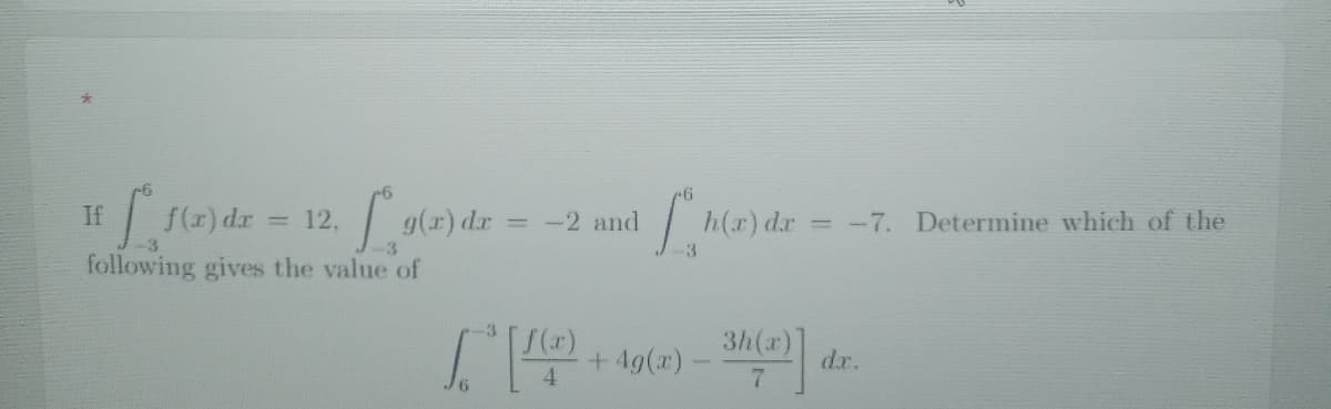 If
[ f(x) dx = 12. g(x) dr
following gives the value of
-3
g(x) dx = -2 and
f(x)
4
h(x) dr
3
+4g(x) - 3h(x)]
6
= -7. Determine which of the
dx.