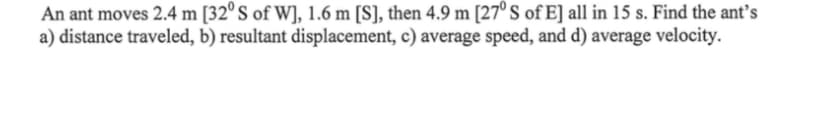 An ant moves 2.4 m [32° S of W], 1.6 m [S], then 4.9 m [27° S of E] all in 15 s. Find the ant's
a) distance traveled, b) resultant displacement, c) average speed, and d) average velocity.