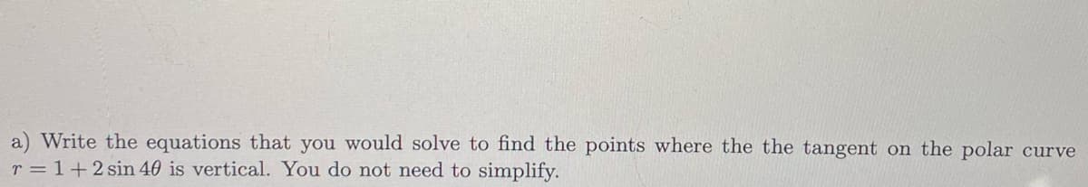 a) Write the equations that you would solve to find the points where the the tangent on the polar curve
r = 1+2 sin 40 is vertical. You do not need to simplify.
