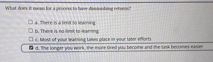 What does it mean for a process to have diminishing returns?
O a. There is a limit to learning
b. There is no limit to learning
c. Most of your learning takes place in your later efforts
d. The longer you work, the more tired you become and the task becomes easier