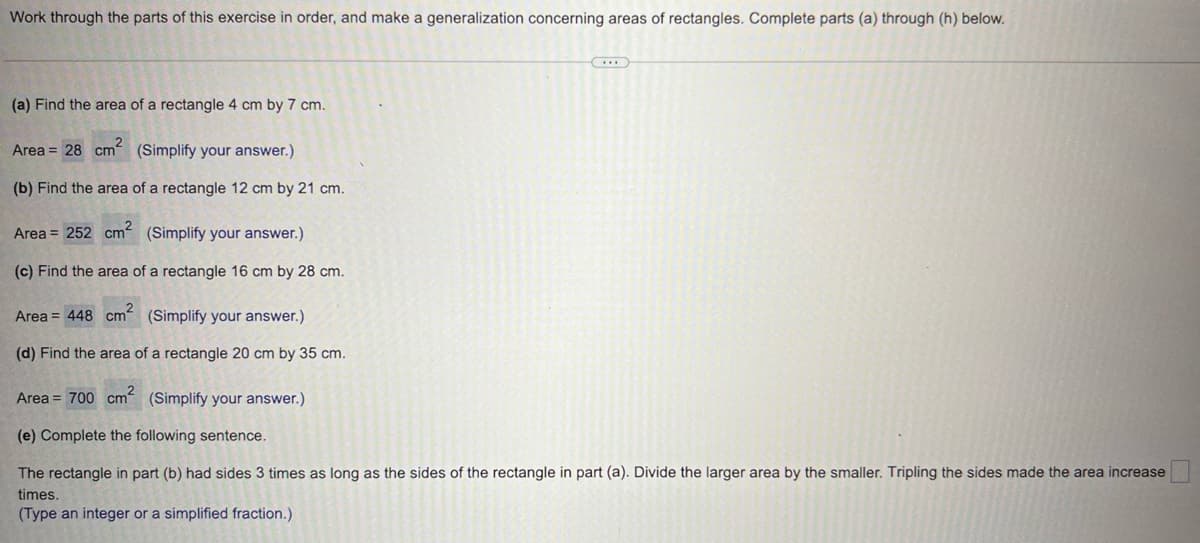 Work through the parts of this exercise in order, and make a generalization concerning areas of rectangles. Complete parts (a) through (h) below.
(a) Find the area of a rectangle 4 cm by 7 cm.
Area = 28 cm² (Simplify your answer.)
(b) Find the area of a rectangle 12 cm by 21 cm.
Area = 252 cm² (Simplify your answer.)
(c) Find the area of a rectangle 16 cm by 28 cm.
Area = 448 cm² (Simplify your answer.)
(d) Find the area of a rectangle 20 cm by 35 cm.
(...)
Area = 700 cm² (Simplify your answer.)
(e) Complete the following sentence.
The rectangle in part (b) had sides 3 times as long as the sides of the rectangle in part (a). Divide the larger area by the smaller. Tripling the sides made the area increase
times.
(Type an integer or a simplified fraction.)
