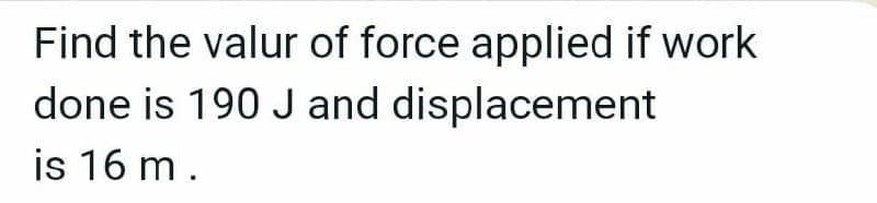 Find the valur of force applied if work
done is 190 J and displacement
is 16 m.
