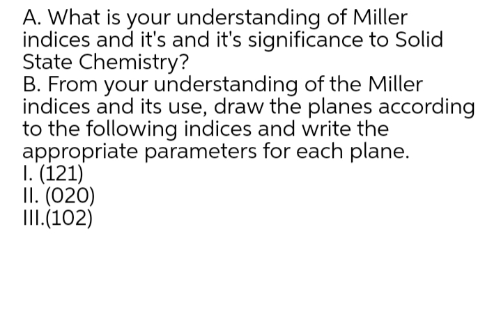 A. What is your understanding of Miller
indices and it's and it's significance to Solid
State Chemistry?
B. From your understanding of the Miller
indices and its use, draw the planes according
to the following indices and write the
appropriate parameters for each plane.
1. (121)
II. (020)
III.(102)
