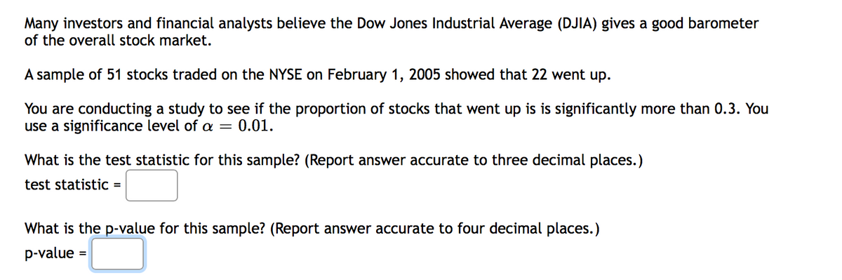 Many investors and financial analysts believe the Dow Jones Industrial Average (DJIA) gives a good barometer
of the overall stock market.
A sample of 51 stocks traded on the NYSE on February 1, 2005 showed that 22 went up.
You are conducting a study to see if the proportion of stocks that went up is is significantly more than 0.3. You
use a significance level of a = 0.01.
What is the test statistic for this sample? (Report answer accurate to three decimal places.)
test statistic
What is the p-value for this sample? (Report answer accurate to four decimal places.)
p-value :
%3D
