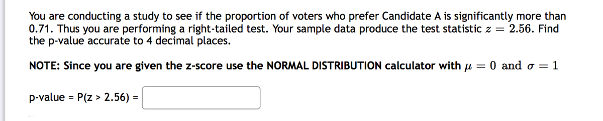 You are conducting a study to see if the proportion of voters who prefer Candidate A is significantly more than
0.71. Thus you are performing a right-tailed test. Your sample data produce the test statistic z = 2.56. Find
the p-value accurate to 4 decimal places.
NOTE: Since you are given the z-score use the NORMAL DISTRIBUTION calculator with u
0 and o =
1
p-value = P(z > 2.56) =
%3D
