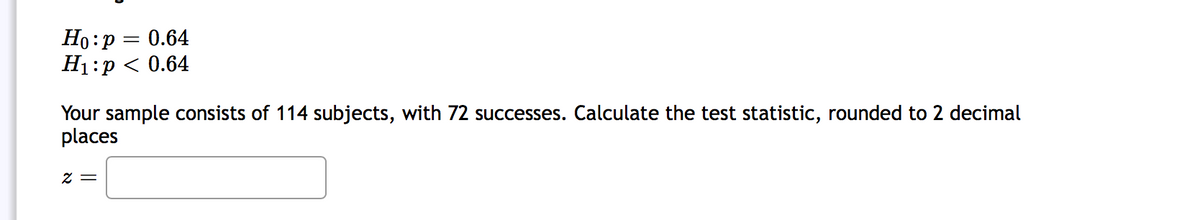 Ho:p = 0.64
H1:p < 0.64
Your sample consists of 114 subjects, with 72 successes. Calculate the test statistic, rounded to 2 decimal
places
= Z
