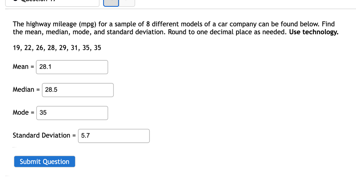 **Statistical Analysis of Highway Mileage**

The highway mileage (mpg) for a sample of 8 different models of a car company is provided below. Analyze the data to determine the mean, median, mode, and standard deviation. Values should be rounded to one decimal place using technology.

**Data Set:** 19, 22, 26, 28, 29, 31, 35, 35

- **Mean:** 28.1

- **Median:** 28.5

- **Mode:** 35

- **Standard Deviation:** 5.7

This analysis helps in understanding the average performance, central tendency, frequency of occurrence, and variability in the highway mileage of these car models.