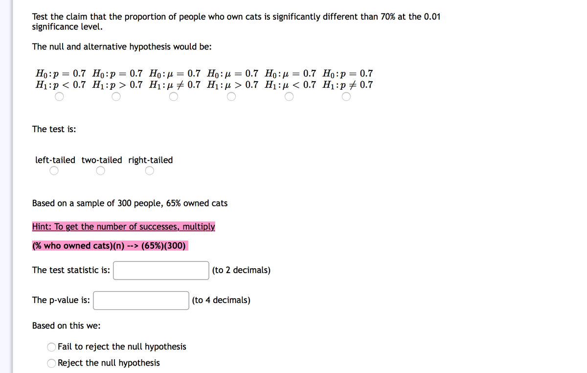 Test the claim that the proportion of people who own cats is significantly different than 70% at the 0.01
significance level.
The null and alternative hypothesis would be:
Но:р — 0.7 Но:р 3D 0.7 Но:и
Н:р < 0.7 Н :р > 0.7 Н:p + 0.7 Hi:р > 0.7 Hi:ри < 0.7 Ні:р t 0.7
0.7 Но: р — 0.7 Но:д — 0.7 Но:р 3 0.7
||
The test is:
left-tailed two-tailed right-tailed
Based on a sample of 300 people, 65% owned cats
Hint: To get the number of successes, multiply
(% who owned cats)(n)
--> (65%)(300)
The test statistic is:
(to 2 decimals)
The p-value is:
(to 4 decimals)
Based on this we:
Fail to reject the null hypothesis
Reject the null hypothesis
