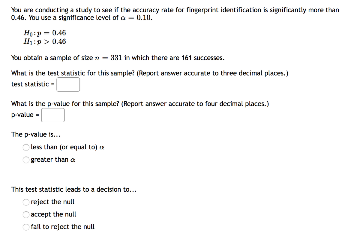 You are conducting a study to see if the accuracy rate for fingerprint identification is significantly more than
0.46. You use a significance level of a =
0.10.
Но: р
H1:p > 0.46
0.46
You obtain a sample of sizen =
331 in which there are 161 successes.
What is the test statistic for this sample? (Report answer accurate to three decimal places.)
test statistiC =
What is the p-value for this sample? (Report answer accurate to four decimal places.)
p-value
%3D
The p-value is...
less than (or equal to) a
greater than a
This test statistic leads to a decision to...
reject the null
accept the null
O fail to reject the null
