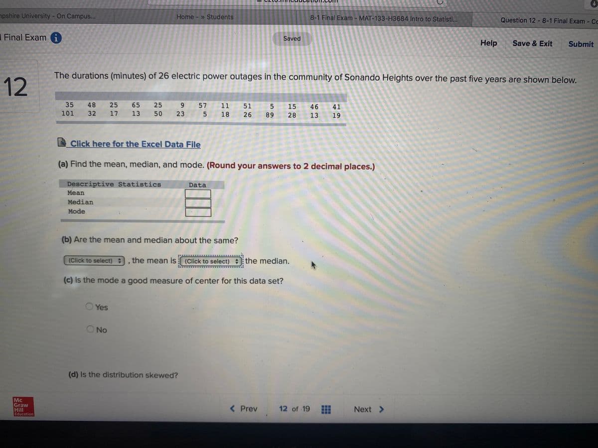 npshire University - On Campus...
Home - » Students
8-1 Final Exam - MAT-133-H3684 Intro to Statisti...
Question 12 -8-1 Final Exam - Cc
1 Final Exam i
Saved
Help
Save & Exit
Submit
The durations (minutes) of 26 electric power outages in the community of Sonando Heights over the past five years are shown below.
35
48
25
65
25
9.
57
11 51
15
46
41
101
32
17
13
50
23 5
18
26
89
28
13
19
Click here for the Excel Data File
(a) Find the mean, median, and mode. (Round your answers to 2 decimal places.)
Descriptive Statistics
Data
Mean
Median
Mode
(b) Are the mean and median about the same?
(Click to select)
the mean is: (Click to select) the median.
(c) Is the mode a good measure of center for this data set?
Yes
O No
(d) Is the distribution skewed?
Mc
Graw
Hill
Education
< Prev
12 of 19
Next >
12
