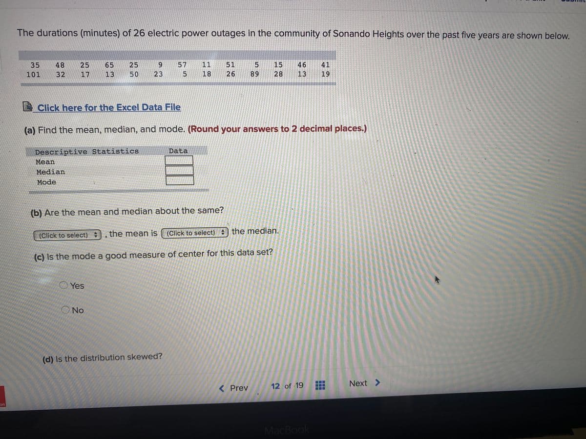 The durations (minutes) of 26 electric power outages in the community of Sonando Heights over the past five years are shown below.
35
48
25
65
25
9.
57
11
51
15
46
41
101
32
17
13
50
23
18
26
89
28
13
19
Click here for the Excel Data File
(a) Find the mean, median, and mode. (Round your answers to 2 decimal places.)
Descriptive Statistics
Mean
Data
Median
Mode
(b) Are the mean and median about the same?
(Click to select)
the mean is ( (Click to select) ) the median.
(c) Is the mode a good measure of center for this data set?
O Yes
ONo
(d) Is the distribution skewed?
12 of 19
Next >
< Prev
on
MacBook
