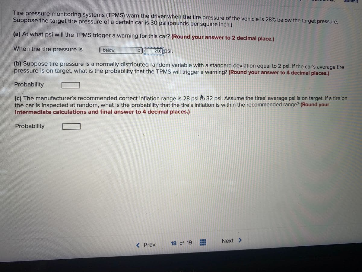 Tire pressure monitoring systems (TPMS) warn the driver when the tire pressure of the vehicle is 28% below the target pressure.
Suppose the target tire pressure of a certain car is 30 psi (pounds per square inch.)
(a) At what psi will the TPMS trigger a warning for this car? (Round your answer to 2 decimal place.)
When the tire pressure is
below
21.6 psi.
(b) Suppose tire pressure is a normally distributed random variable with a standard deviation equal to 2 psi. If the car's average tire
pressure is on target, what is the probability that the TPMS will trigger a warning? (Round your answer to 4 decimal places.)
Probability
(c) The manufacturer's recommended correct inflation range is 28 psi to 32 psi. Assume the tires' average psi is on target. If a tire on
the car is inspected at random, what is the probability that the tire's inflation is within the recommended range? (Round your
intermediate calculations and final answer to 4 decimal places.)
Probability
Next >
< Prev
18 of 19
..

