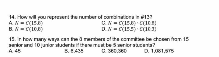 14. How will you represent the number of combinations in #13?
A. N = C(15,8)
B. N = C(10,8)
C. N = C(15,8) · C(10,8)
D. N = C(15,5) · C(10,3)
15. In how many ways can the 8 members of the committee be chosen from 15
senior and 10 junior students if there must be 5 senior students?
A. 45
B. 6,435
C. 360,360
D. 1,081,575
