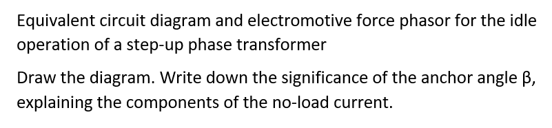 Equivalent circuit diagram and electromotive force phasor for the idle
operation of a step-up phase transformer
Draw the diagram. Write down the significance of the anchor angle B,
explaining the components of the no-load current.
