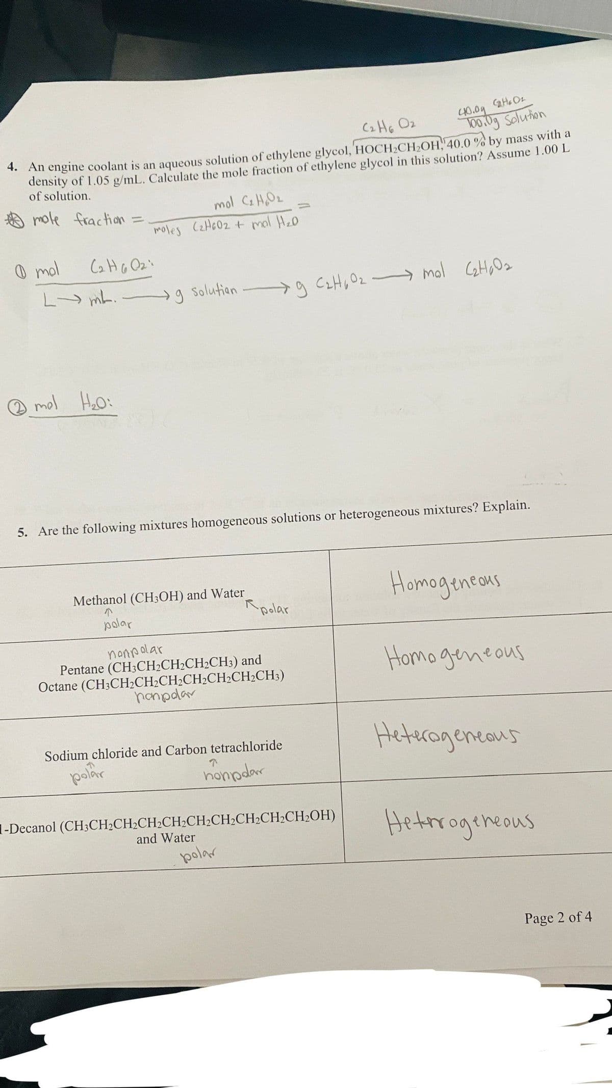 10 HB
CH, O2
100.0g Solution
*. An engine coolant is an aqueous solution of ethylene glycol, HOCH2CH2OH, 40.0 % by mass with a
density of 1.05 g/mL. Calculate the mole fraction of ethylene glycol in this solution? Assume 1.00 L
of solution.
mole fraction =
mol C2HO2
moles CzHc02 + mal Hz0
O mol
L mL.
g Solutian
mol CetHo Oz
O mol Hoo:
5. Are the following mixtures homogeneous solutions or heterogeneous mixtures? Explain.
Homageneons
Methanol (CH3OH) and Water
polar
polar
nonpolar
Pentane (CH3CH2CH2CH2CH;) and
Octane (CH3CH½CH2CH2CH2CH½CH2CH3)
hanpdar
Homo geneous
Heterageneaus
Sodium chloride and Carbon tetrachloride
polar
honpdar
1-Decanol (CH3CH2CH2CH2CH2CH2CH2CH2CH2CH2OH)
Hetrrogeneous
and Water
polar
Page 2 of 4
