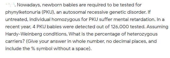 . Nowadays, newborn babies are required to be tested for
phynylketonuria (PKU), an autosomal recessive genetic disorder. If
untreated, individual homozygous for PKU suffer mental retardation. In a
recent year, 4 PKU babies were detected out of 126,000 tested. Assuming
Hardy-Weinberg conditions, What is the percentage of heterozygous
carriers? (Give your answer in whole number, no decimal places, and
include the % symbol without a space).
