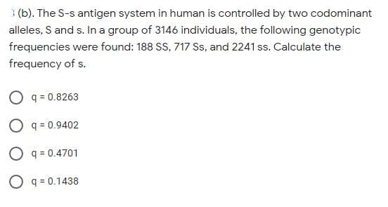 (b). The S-s antigen system in human is controlled by two codominant
alleles, S and s. In a group of 3146 individuals, the following genotypic
frequencies were found: 188 SS, 717 Ss, and 2241 ss. Calculate the
frequency of s.
O q = 0.8263
O q = 0.9402
O q = 0.4701
O q = 0.1438
