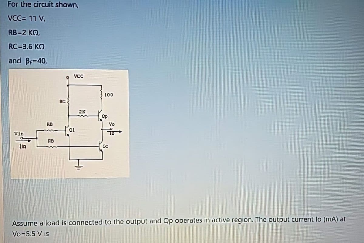 For the circuit shown,
VCC= 11 V,
RB=2 KQ,
RC=3.6 KO
and Br=40,
VCC
S100
RC
2K
FLD
Vo
Vin
lin
Assume a load is connected to the output and Qp operates in active region. The output current lo (mA) at
Vo=5.5 V is
