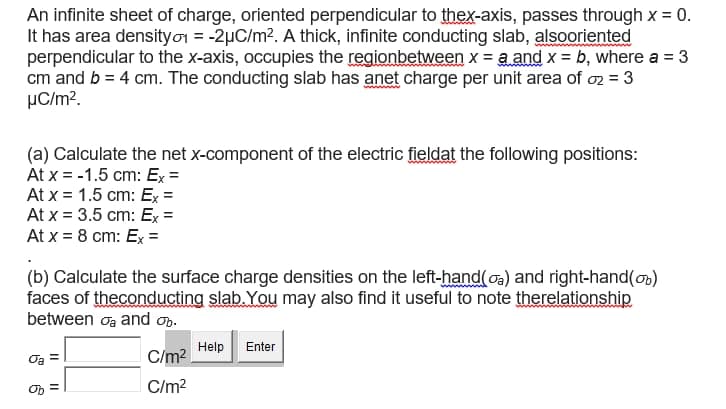 An infinite sheet of charge, oriented perpendicular to thex-axis, passes through x = 0.
It has area densityor = -2µC/m?. A thick, infinite conducting slab, alsooriented
perpendicular to the x-axis, occupies the regionbetween x = a and x = b, where a = 3
cm and b = 4 cm. The conducting slab has anet charge per unit area of oz = 3
µC/m?.
(a) Calculate the net x-component of the electric fieldat the following positions:
At x = -1.5 cm: Ex =
At x = 1.5 cm: Ex =
At x = 3.5 cm: Ex =
At x = 8 cm: Ex =
(b) Calculate the surface charge densities on the left-hand(oa) and right-hand(on)
faces of theconducting slab. You may also find it useful to note therelationship
between oa and on.
Help
Enter
Oa
C/m?
C/m?
