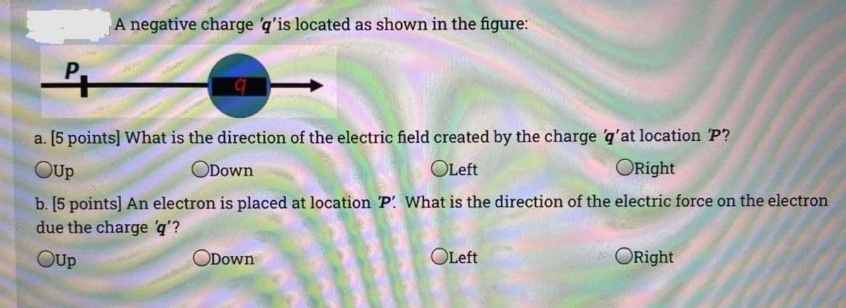 A negative charge 'q'is located as shown in the figure:
P.
a. [5 points] What is the direction of the electric field created by the charge q'at location P?
OUp
ODown
OLeft
ORight
b. [5 points] An electron is placed at location 'P What is the direction of the electric force on the electron
due the charge 'q'?
OUp
ODown
OLeft
ORight
