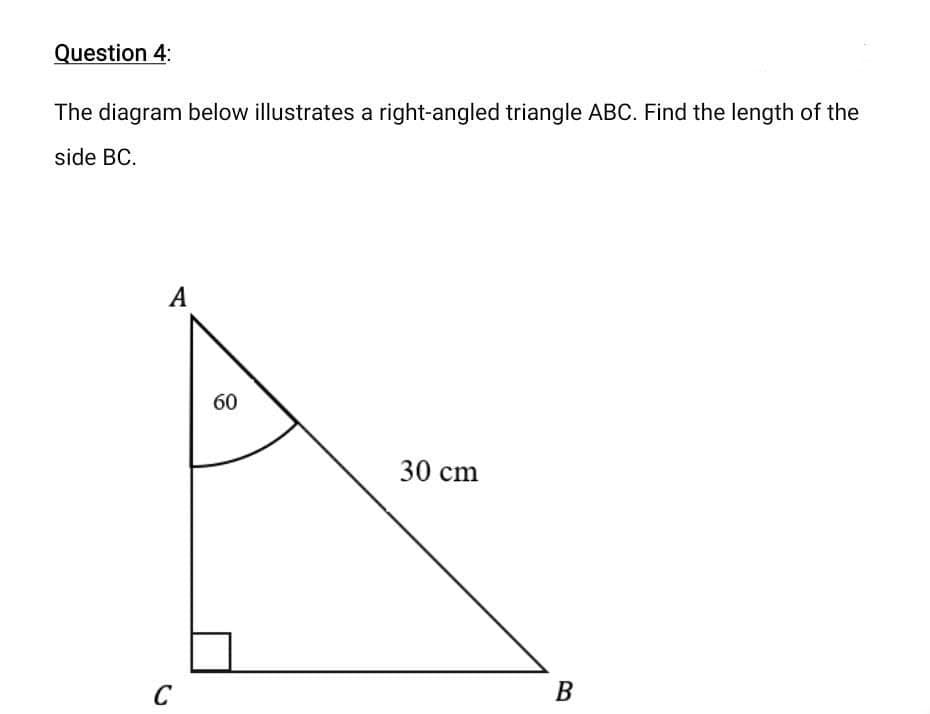 Question 4:
The diagram below illustrates a right-angled triangle ABC. Find the length of the
side BC.
A
60
30 cm
B
C
