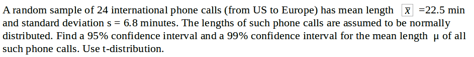 A random sample of 24 international phone calls (from US to Europe) has mean length x =22.5 min
and standard deviation s = 6.8 minutes. The lengths of such phone calls are assumed to be normally
distributed. Find a 95% confidence interval and a 99% confidence interval for the mean length u of all
such phone calls. Use t-distribution.
