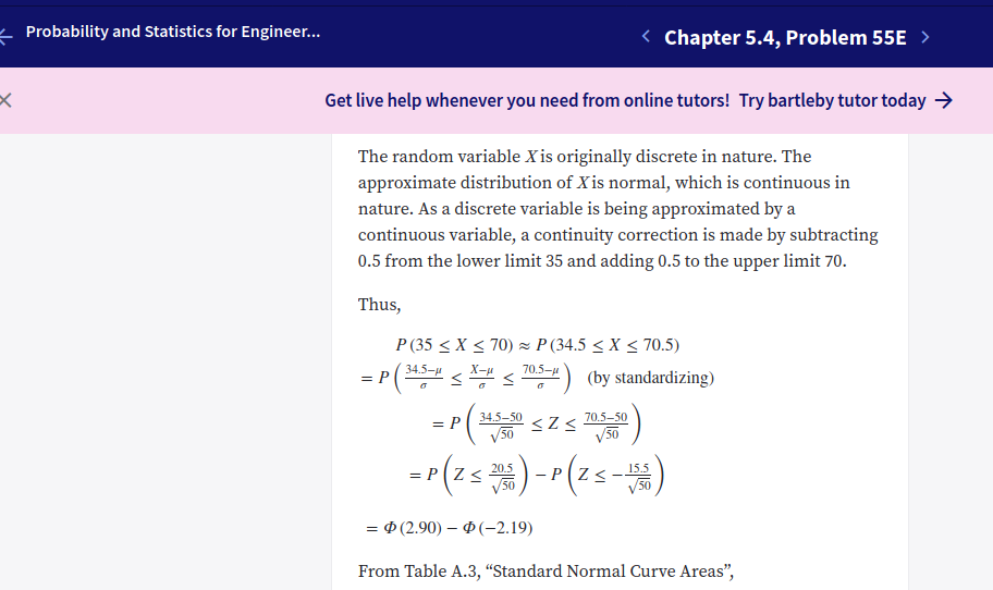 - Probability and Statistics for Engineer...
< Chapter 5.4, Problem 55E >
Get live help whenever you need from online tutors! Try bartleby tutor today >
The random variable X is originally discrete in nature. The
approximate distribution of Xis normal, which is continuous in
nature. As a discrete variable is being approximated by a
continuous variable, a continuity correction is made by subtracting
0.5 from the lower limit 35 and adding 0.5 to the upper limit 70.
Thus,
P (35 < X < 70) z P (34.5 < X < 70.5)
P( < s 05) (by standardizing)
34.5-и
X-u
70.5-u
-( szs )
=r(zs ) -"(25-)
34.5-50
70.5-50
= P
/50
/50
20.5
15.5
–P(Z<
V50
— Ф (2.90) — Ф(-2.19)
From Table A.3, "Standard Normal Curve Areas",
