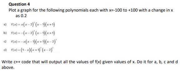 Question 4
Plot a graph for the following polynomials each with x=-100 to +100 with a change in x
as 0.2
a) f(x) = x{x-2) (x-1)(x+1)
b) f(x) = -(x-2)' (x-)(x+1)
O f(x) =-x{x-1)(x+)(x-2)
) f(x)=(1-x)(x+1) (x-2)
Write c++ code that will output all the values of f(x) given values of x. Do it for a, b, c and d
above.
