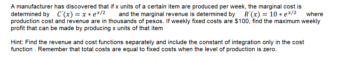 A manufacturer has discovered that if x units of a certain item are produced per week, the marginal cost is
determined by C'(x) = x * e*/2
production cost and revenue are in thousands of pesos. If weekly fixed costs are $100, find the maximum weekly
profit that can be made by producing x units of that item
and the marginal revenue is determined by R'(x) = 10 * e*/2
where
Hint: Find the revenue and cost functions separately and include the constant of integration only in the cost
function . Remember that total costs are equal to fixed costs when the level of production is zero.
