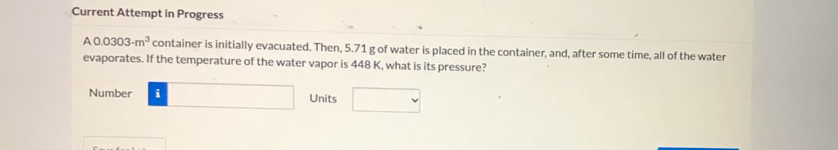 ### Current Attempt in Progress

A 0.0303-m³ container is initially evacuated. Then, 5.71 g of water is placed in the container, and, after some time, all of the water evaporates. If the temperature of the water vapor is 448 K, what is its pressure?

**Input Fields:**
1. **Number Input Box**
   - Description: Enter the numerical value for the pressure.
   - Visual: A rectangular input field where users can input the numerical value.

2. **Units Dropdown Menu**
   - Description: Select the appropriate unit for pressure from the dropdown menu.
   - Visual: A dropdown menu where users can select various units (e.g., Pascals, atm, etc.).

**Note:**
- Ensure to employ the correct unit conversions and gas laws where necessary to determine the accurate pressure value. 
- R (Ideal Gas Constant) values may be required for calculations.