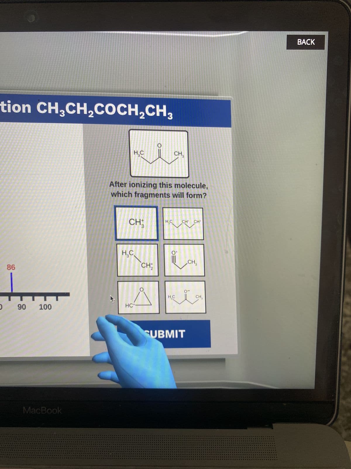 C
98
tion CH3CH2COCH2CH3
06
H.C
O
CH
After ionizing this molecule,
which fragments will form?
CH
3
H₂C
CH₁₂
+2
100
HC-
MacBook
8
H.C
CH CH³
.0
CH
0"
H.C
CH,
SUBMIT
400
604
BACK