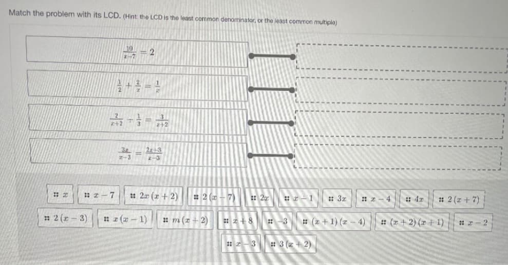 Match the problem with its LCD. (Hint the LCD is the least common denominator, or the least common multiple)
10
-7
21
2+3
z-3
I-3
: 2 -7
: 2 (x + 2)
: 2 (a
7)
: 20
: 2 (a + 7)
: r-1
:: 3x
:: a - 4
: 4x
: 2 (x - 3)
: z (2- 1)
: m(1 + 2)
: (a +1) (z - 4)
: (r + 2) (2 + 1)
#-2
: 2-3
: 3 (z + 2)
