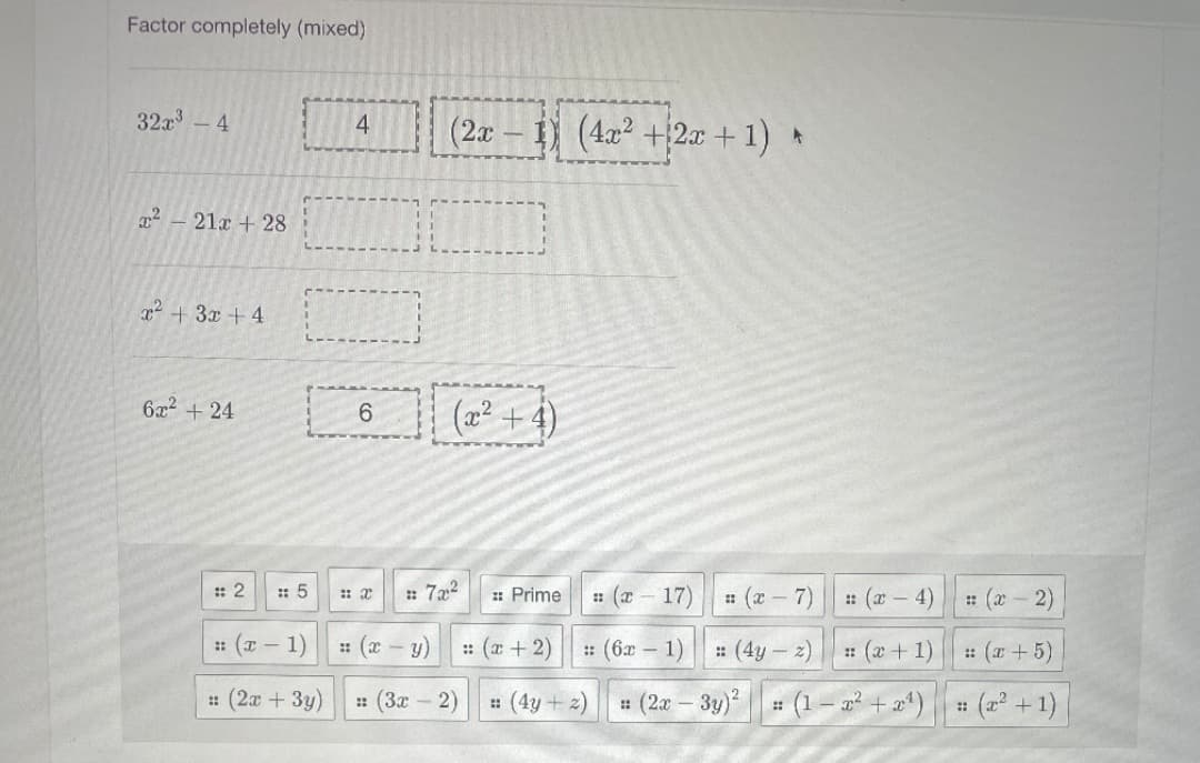 Factor completely (mixed)
32a3
(2x – 1) (4x² +2x + 1) *
4.
4
21x + 28
T² + 3x +4
6x2 + 24
(a² + 4)
: 2
: 5
: 7x2
: Prime
: (x 17)
: (x - 7)
: (x – 4)
: (x - 2)
: (x – 1)
: (c - y) (r + 2)
: (6x - 1) || : (4y – z)
: (a+1)
: (x +5)
: (2x + 3y)
: (3x - 2)
: (4y + 2) (2a – 3y)
# (1– a² + a4) # (2² + 1)
