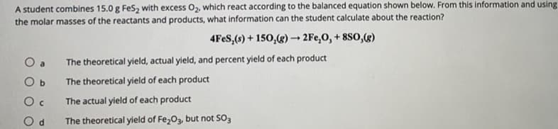 A student combines 15.0 g FeS, with excess O2, which react according to the balanced equation shown below. From this information and using
the molar masses of the reactants and products, what information can the student calculate about the reaction?
4FES,(s) + 150,(g) → 2Fe,0, + 8SO,(g)
O a
The theoretical yield, actual yield, and percent yield of each product
O b
The theoretical yield of each product
The actual yield of each product
The theoretical yield of Fe,03, but not SO3
