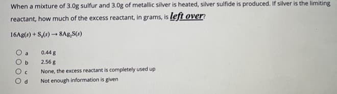 When a mixture of 3.0g sulfur and 3.0g of metallic silver is heated, silver sulfide is produced. If silver is the limiting
reactant, how much of the excess reactant, in grams, is left over
16Ag(s) + S,(s) - 8Ag,S(s)
0.44 g
b.
2.56 g
None, the excess reactant is completely used up
Not enough information is given
O c
O d
