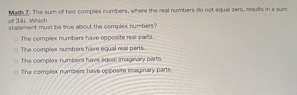 Math 7: The sum of two complex numbers, where the real numbers do not equal zero, results in a sum
of 34i. Which
statement must be true about the complex numbers?
o The complex numbers have opposite real parts.
O The complex numbers have equal real parts.
O The complex numbers have equal imaginary parts.
O The complex numbers have opposite imaginary parts.
